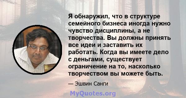 Я обнаружил, что в структуре семейного бизнеса иногда нужно чувство дисциплины, а не творчества. Вы должны принять все идеи и заставить их работать. Когда вы имеете дело с деньгами, существует ограничение на то,