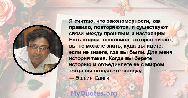 Я считаю, что закономерности, как правило, повторяются, и существуют связи между прошлым и настоящим. Есть старая пословица, которая читает, вы не можете знать, куда вы идете, если не знаете, где вы были. Для меня