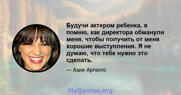 Будучи актером ребенка, я помню, как директора обманули меня, чтобы получить от меня хорошие выступления. Я не думаю, что тебе нужно это сделать.