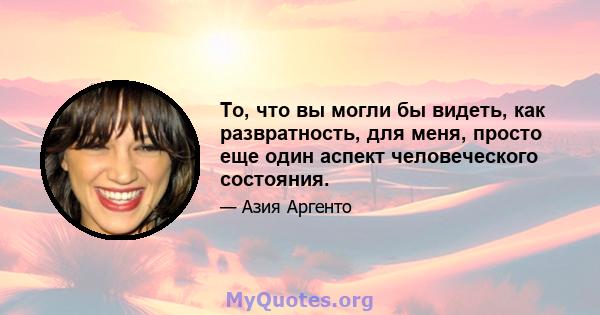 То, что вы могли бы видеть, как развратность, для меня, просто еще один аспект человеческого состояния.