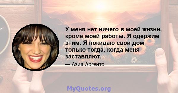 У меня нет ничего в моей жизни, кроме моей работы. Я одержим этим. Я покидаю свой дом только тогда, когда меня заставляют.