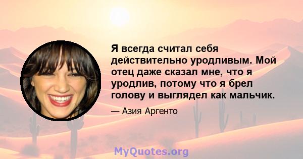 Я всегда считал себя действительно уродливым. Мой отец даже сказал мне, что я уродлив, потому что я брел голову и выглядел как мальчик.