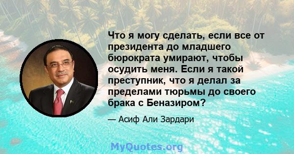 Что я могу сделать, если все от президента до младшего бюрократа умирают, чтобы осудить меня. Если я такой преступник, что я делал за пределами тюрьмы до своего брака с Беназиром?