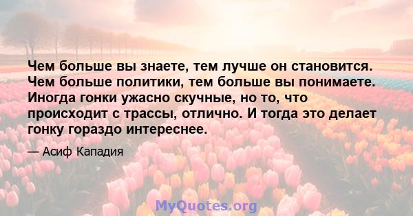 Чем больше вы знаете, тем лучше он становится. Чем больше политики, тем больше вы понимаете. Иногда гонки ужасно скучные, но то, что происходит с трассы, отлично. И тогда это делает гонку гораздо интереснее.