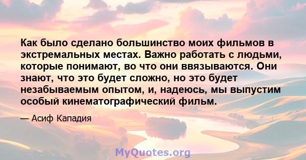 Как было сделано большинство моих фильмов в экстремальных местах. Важно работать с людьми, которые понимают, во что они ввязываются. Они знают, что это будет сложно, но это будет незабываемым опытом, и, надеюсь, мы