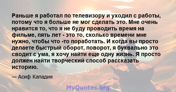 Раньше я работал по телевизору и уходил с работы, потому что я больше не мог сделать это. Мне очень нравится то, что я не буду проводить время на фильме, пять лет - это то, сколько времени мне нужно, чтобы что -то