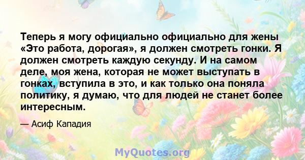 Теперь я могу официально официально для жены «Это работа, дорогая», я должен смотреть гонки. Я должен смотреть каждую секунду. И на самом деле, моя жена, которая не может выступать в гонках, вступила в это, и как только 