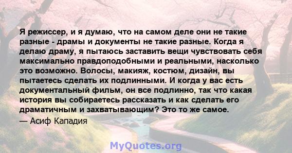 Я режиссер, и я думаю, что на самом деле они не такие разные - драмы и документы не такие разные. Когда я делаю драму, я пытаюсь заставить вещи чувствовать себя максимально правдоподобными и реальными, насколько это