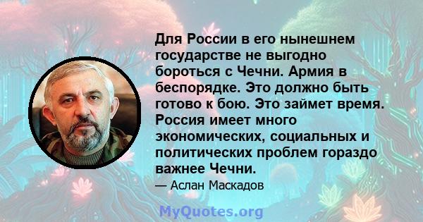 Для России в его нынешнем государстве не выгодно бороться с Чечни. Армия в беспорядке. Это должно быть готово к бою. Это займет время. Россия имеет много экономических, социальных и политических проблем гораздо важнее