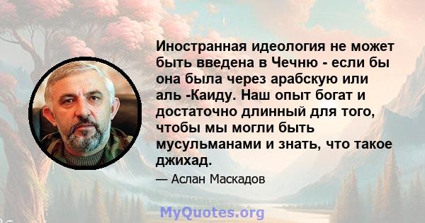 Иностранная идеология не может быть введена в Чечню - если бы она была через арабскую или аль -Каиду. Наш опыт богат и достаточно длинный для того, чтобы мы могли быть мусульманами и знать, что такое джихад.