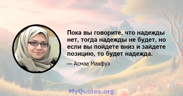 Пока вы говорите, что надежды нет, тогда надежды не будет, но если вы пойдете вниз и зайдете позицию, то будет надежда.