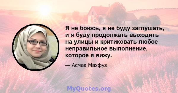 Я не боюсь, я не буду заглушать, и я буду продолжать выходить на улицы и критиковать любое неправильное выполнение, которое я вижу.