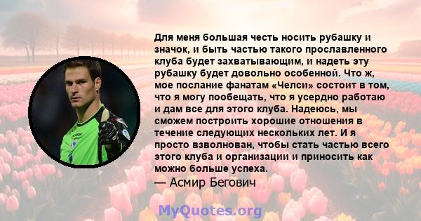 Для меня большая честь носить рубашку и значок, и быть частью такого прославленного клуба будет захватывающим, и надеть эту рубашку будет довольно особенной. Что ж, мое послание фанатам «Челси» состоит в том, что я могу 