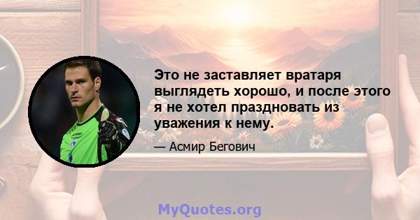 Это не заставляет вратаря выглядеть хорошо, и после этого я не хотел праздновать из уважения к нему.