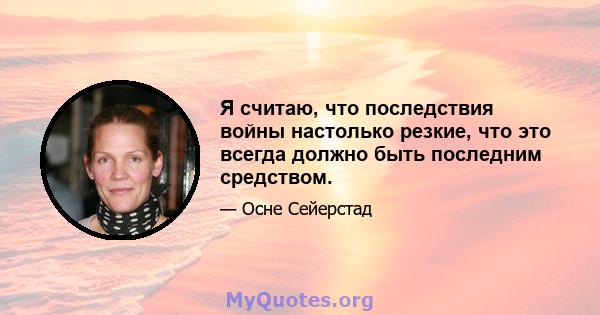 Я считаю, что последствия войны настолько резкие, что это всегда должно быть последним средством.