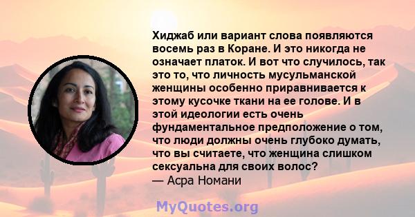 Хиджаб или вариант слова появляются восемь раз в Коране. И это никогда не означает платок. И вот что случилось, так это то, что личность мусульманской женщины особенно приравнивается к этому кусочке ткани на ее голове.