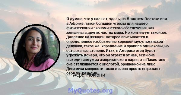 Я думаю, что у нас нет, здесь, на Ближнем Востоке или в Африке, такой большой угрозы для нашего физического и экономического обеспечения, как женщины в других частях мира. Но континуум такой же. Давление на женщин,