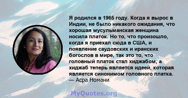 Я родился в 1965 году. Когда я вырос в Индии, не было никакого ожидания, что хорошая мусульманская женщина носила платок. Но то, что произошло, когда я приехал сюда в США, и появление саудовских и иранских богослов в