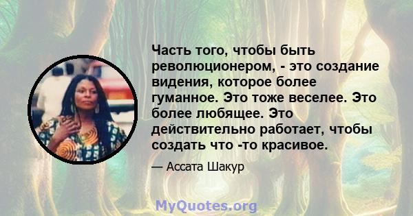 Часть того, чтобы быть революционером, - это создание видения, которое более гуманное. Это тоже веселее. Это более любящее. Это действительно работает, чтобы создать что -то красивое.