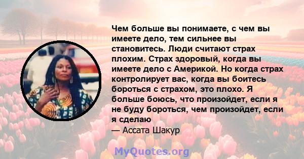 Чем больше вы понимаете, с чем вы имеете дело, тем сильнее вы становитесь. Люди считают страх плохим. Страх здоровый, когда вы имеете дело с Америкой. Но когда страх контролирует вас, когда вы боитесь бороться с