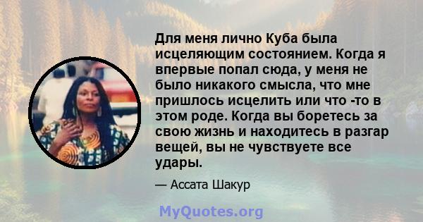 Для меня лично Куба была исцеляющим состоянием. Когда я впервые попал сюда, у меня не было никакого смысла, что мне пришлось исцелить или что -то в этом роде. Когда вы боретесь за свою жизнь и находитесь в разгар вещей, 