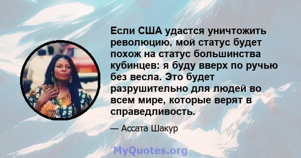 Если США удастся уничтожить революцию, мой статус будет похож на статус большинства кубинцев: я буду вверх по ручью без весла. Это будет разрушительно для людей во всем мире, которые верят в справедливость.