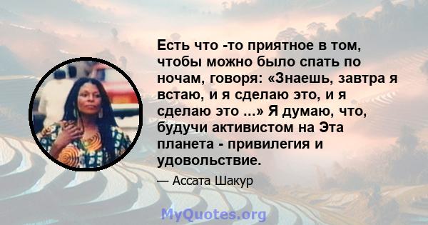 Есть что -то приятное в том, чтобы можно было спать по ночам, говоря: «Знаешь, завтра я встаю, и я сделаю это, и я сделаю это ...» Я думаю, что, будучи активистом на Эта планета - привилегия и удовольствие.