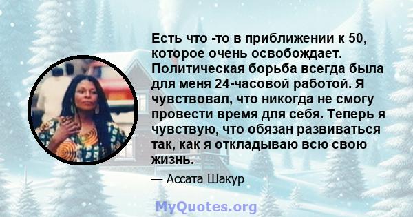 Есть что -то в приближении к 50, которое очень освобождает. Политическая борьба всегда была для меня 24-часовой работой. Я чувствовал, что никогда не смогу провести время для себя. Теперь я чувствую, что обязан