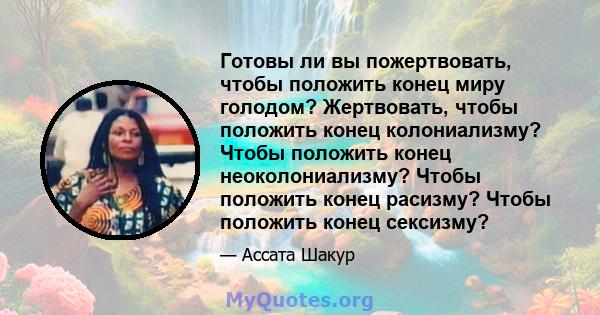 Готовы ли вы пожертвовать, чтобы положить конец миру голодом? Жертвовать, чтобы положить конец колониализму? Чтобы положить конец неоколониализму? Чтобы положить конец расизму? Чтобы положить конец сексизму?