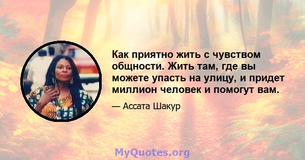 Как приятно жить с чувством общности. Жить там, где вы можете упасть на улицу, и придет миллион человек и помогут вам.