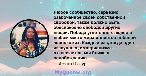 Любое сообщество, серьезно озабоченное своей собственной свободой, также должно быть обеспокоено свободой других людей. Победа угнетенных людей в любом месте мира является победой чернокожих. Каждый раз, когда один из