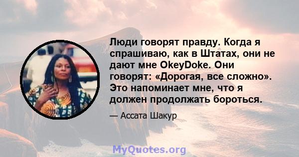 Люди говорят правду. Когда я спрашиваю, как в Штатах, они не дают мне OkeyDoke. Они говорят: «Дорогая, все сложно». Это напоминает мне, что я должен продолжать бороться.