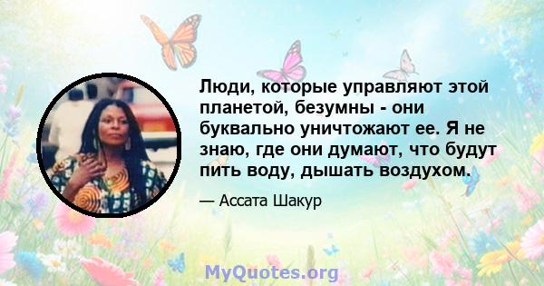 Люди, которые управляют этой планетой, безумны - они буквально уничтожают ее. Я не знаю, где они думают, что будут пить воду, дышать воздухом.