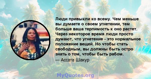 Люди привыкли ко всему. Чем меньше вы думаете о своем угнетении, тем больше ваша терпимость к оно растет. Через некоторое время люди просто думают, что угнетение - это нормальное положение вещей. Но чтобы стать