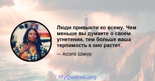 Люди привыкли ко всему. Чем меньше вы думаете о своем угнетении, тем больше ваша терпимость к оно растет.