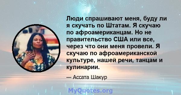 Люди спрашивают меня, буду ли я скучать по Штатам. Я скучаю по афроамериканцам. Но не правительство США или все, через что они меня провели. Я скучаю по афроамериканской культуре, нашей речи, танцам и кулинарии.