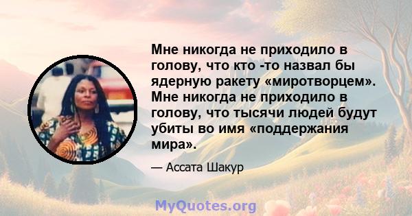 Мне никогда не приходило в голову, что кто -то назвал бы ядерную ракету «миротворцем». Мне никогда не приходило в голову, что тысячи людей будут убиты во имя «поддержания мира».