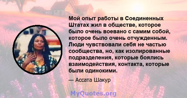 Мой опыт работы в Соединенных Штатах жил в обществе, которое было очень воевано с самим собой, которое было очень отчужденным. Люди чувствовали себя не частью сообщества, но, как изолированные подразделения, которые