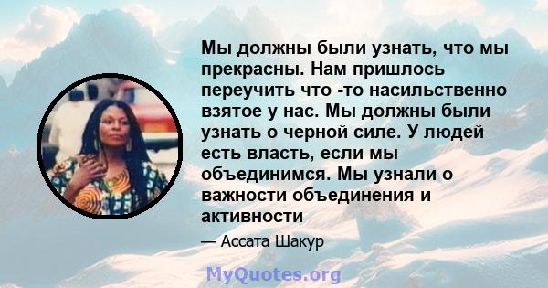 Мы должны были узнать, что мы прекрасны. Нам пришлось переучить что -то насильственно взятое у нас. Мы должны были узнать о черной силе. У людей есть власть, если мы объединимся. Мы узнали о важности объединения и