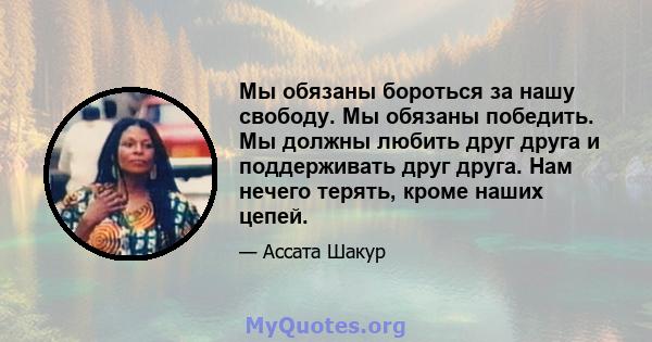 Мы обязаны бороться за нашу свободу. Мы обязаны победить. Мы должны любить друг друга и поддерживать друг друга. Нам нечего терять, кроме наших цепей.