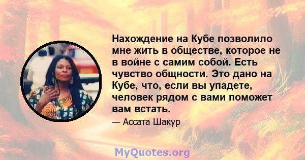 Нахождение на Кубе позволило мне жить в обществе, которое не в войне с самим собой. Есть чувство общности. Это дано на Кубе, что, если вы упадете, человек рядом с вами поможет вам встать.