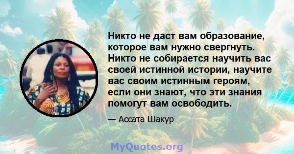 Никто не даст вам образование, которое вам нужно свергнуть. Никто не собирается научить вас своей истинной истории, научите вас своим истинным героям, если они знают, что эти знания помогут вам освободить.