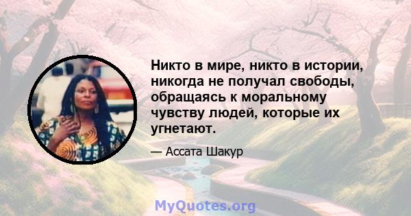 Никто в мире, никто в истории, никогда не получал свободы, обращаясь к моральному чувству людей, которые их угнетают.