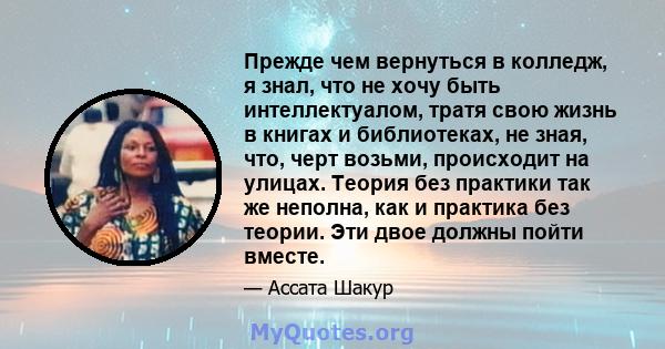 Прежде чем вернуться в колледж, я знал, что не хочу быть интеллектуалом, тратя свою жизнь в книгах и библиотеках, не зная, что, черт возьми, происходит на улицах. Теория без практики так же неполна, как и практика без