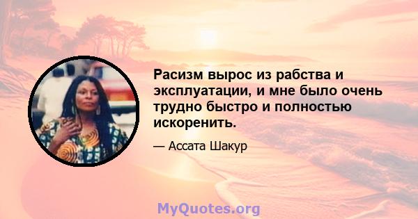 Расизм вырос из рабства и эксплуатации, и мне было очень трудно быстро и полностью искоренить.