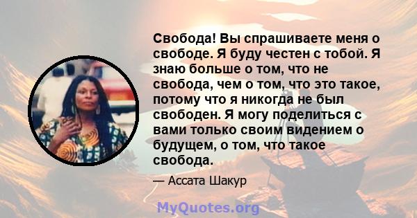 Свобода! Вы спрашиваете меня о свободе. Я буду честен с тобой. Я знаю больше о том, что не свобода, чем о том, что это такое, потому что я никогда не был свободен. Я могу поделиться с вами только своим видением о