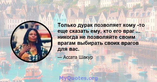 Только дурак позволяет кому -то еще сказать ему, кто его враг ... никогда не позволяйте своим врагам выбирать своих врагов для вас.