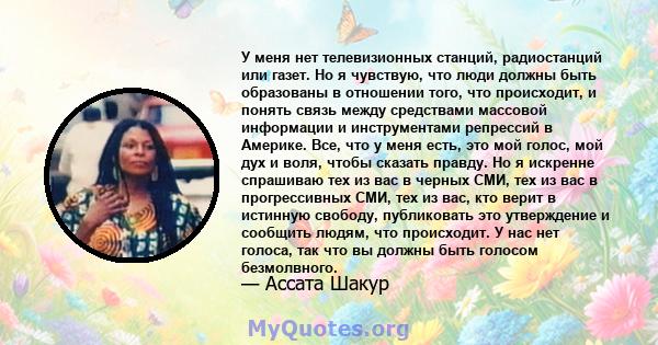 У меня нет телевизионных станций, радиостанций или газет. Но я чувствую, что люди должны быть образованы в отношении того, что происходит, и понять связь между средствами массовой информации и инструментами репрессий в