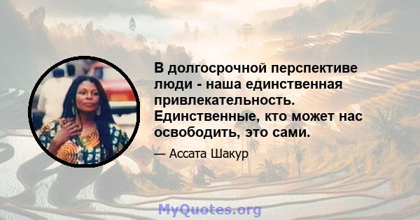 В долгосрочной перспективе люди - наша единственная привлекательность. Единственные, кто может нас освободить, это сами.