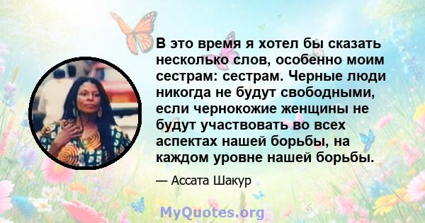 В это время я хотел бы сказать несколько слов, особенно моим сестрам: сестрам. Черные люди никогда не будут свободными, если чернокожие женщины не будут участвовать во всех аспектах нашей борьбы, на каждом уровне нашей